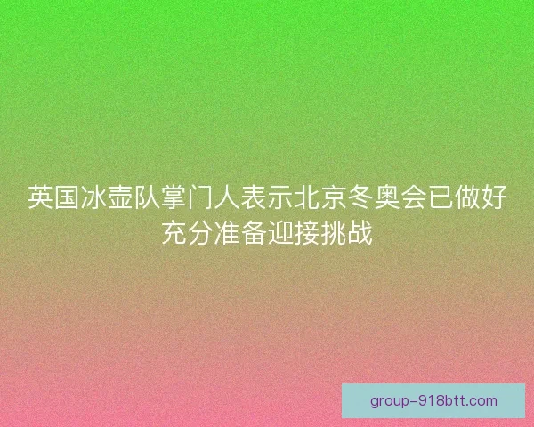 英国冰壶队掌门人表示北京冬奥会已做好充分准备迎接挑战