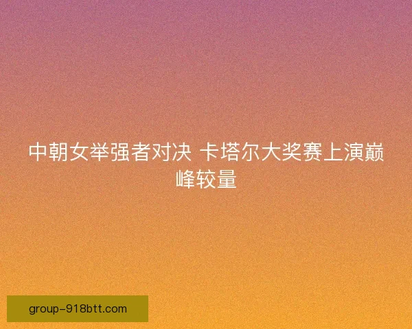 中朝女举强者对决 卡塔尔大奖赛上演巅峰较量