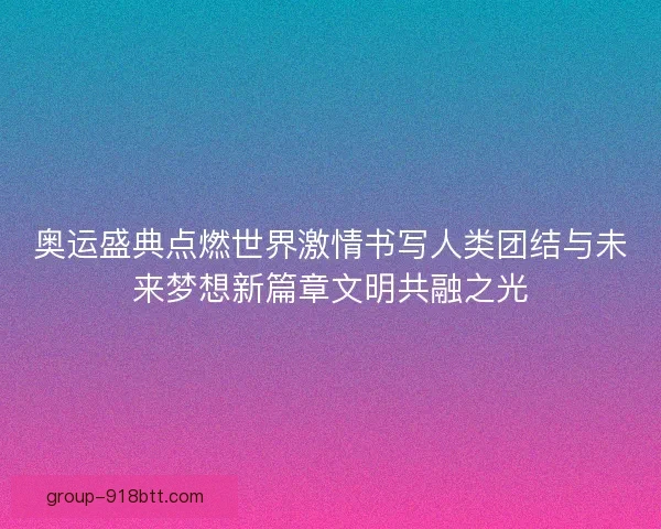 奥运盛典点燃世界激情书写人类团结与未来梦想新篇章文明共融之光